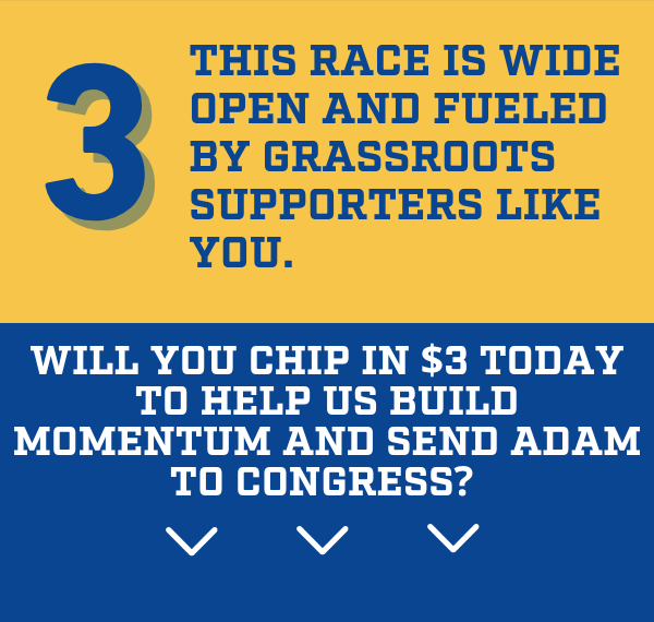 This race is wide open and fueled by grassroots supporters like you. Will you chip in $3 today to help us build momentum and send Adam to Congress? 