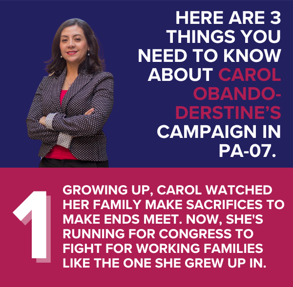 Here are 3 things you need to know about Carol Obando-Derstine’s race in PA-07.   Growing up, Carol watched her family make sacrifices to make ends meet. Now, she's running for Congress to fight for working families like the one she grew up in.