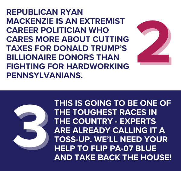 Republican Ryan Mackenzie is an extremist career politician who cares more about cutting taxes for Donald Trump’s billionaire donors than fighting for hardworking Pennsylvanians.  This is going to be one of the toughest races in the country - experts are already calling it a toss-up. We’ll need your help to flip PA-07 blue and take back the House!