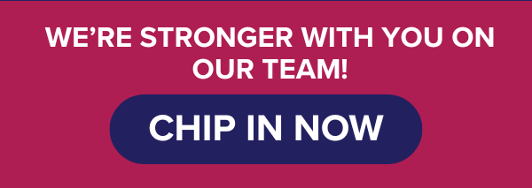 We’re stronger with you on our team! CHIP IN NOW.