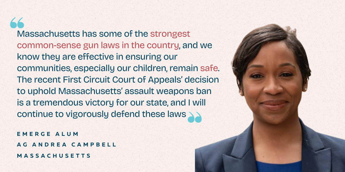 "Massachusetts has some of the strongest common-sense gun laws in the country, and we know they are effective in ensuring our communities, especially our children, remain safe. The recent First Circuit Court of Appeals' decision to uphold Massachusetts' assault weapons ban is a tremendous victory for our state, and I will continue to vigorously defend these laws" - Emerge Alum, AG Andrea Campbell, Massachusetts