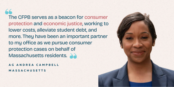 AG Andrea Campbell - "The CFB serves as a beacon for consumer protection and economic justice, working to lower costs, alleviate student debt, and more. They have been an important partner to my office as we pursue consumer protection cases on behalf of 