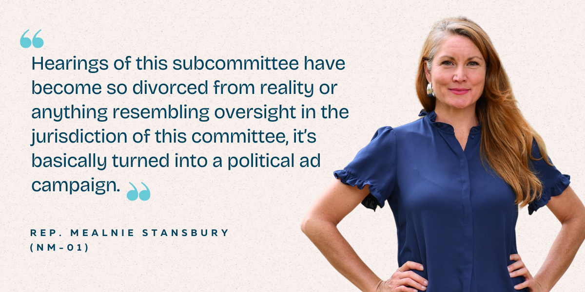 Rep. Melanie Stansbury (NM-01) - "Hearings of this subcommittee have become so divorced from reality or anything resembling oversight in the jurisdiction of this committee, it's basically turned into a political ad campaign."