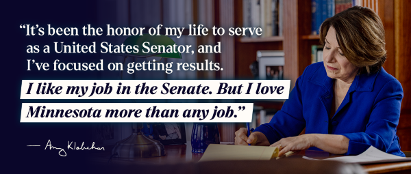 "It's been the honor of my life to serve as a United States Senator, and I've focused on getting results. I like my job in the Senate. But I love Minnesota more than any job." - Amy Klobuchar