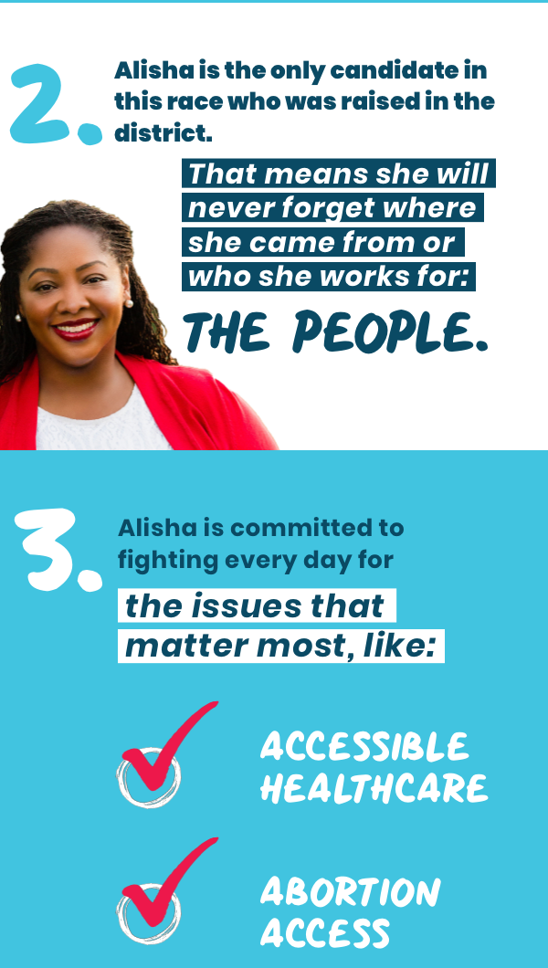 2. Alisha is the only candidate in this race that was raised in the district. 3. That means she will never forget where she came from and who she works for: the people. 3. Alisha is committed to fighting everyday for issues that matter the most, like: