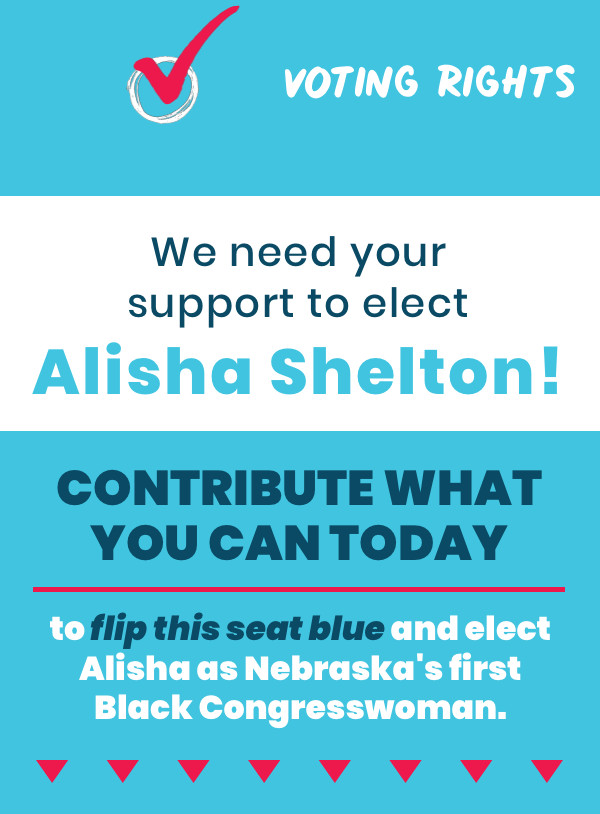 We need your support to elect Alisha Shelton. Contribute what you can today to flip this seat blue and elect Alisha as Nebraska's first Black Congresswoman.