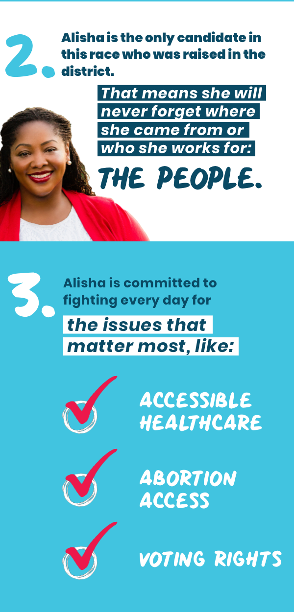 2. Alisha is the only candidate in this race who was raised in the district. That means she will never forget where she came from or who she works for: the people.