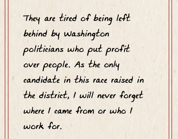 They are tired of being left behind by Washington politicians who put profit over people. As the only candidate in this race raised in the district, I will never forget where I came from and who I work for.