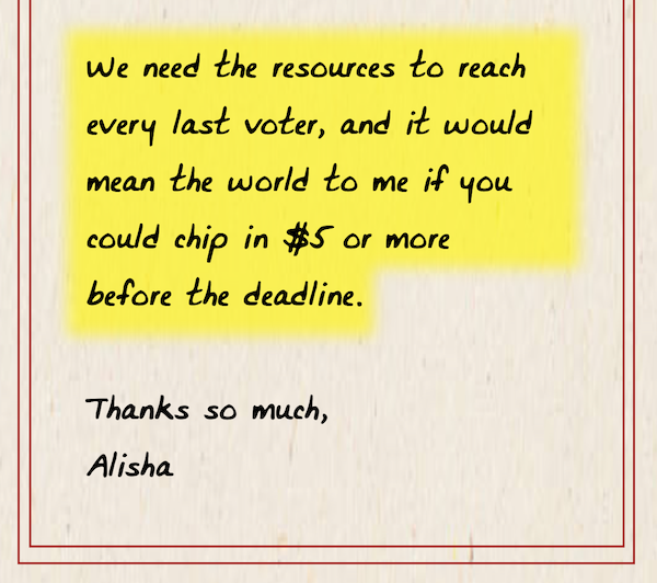 We need the resources to reach every last voter, and it would mean the world to me if you could chip in $5 or more before the deadline. Thank you so much, Alisha.