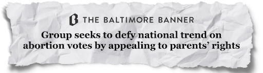The Baltimore Banner- "Group seeks to defy national trend on abortion votes by appealing to parents' rights" 