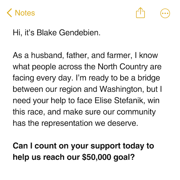 Hi, it’s Blake Gendebien.  As a husband, father, and farmer, I know what people across the North Country are facing every day. I’m ready to be a bridge between our region and Washington, but I need your help to face Elise Stefanik, win this race, and make sure our community has the representation we deserve.   Can I count on your support today to help us reach our $50,000 goal?