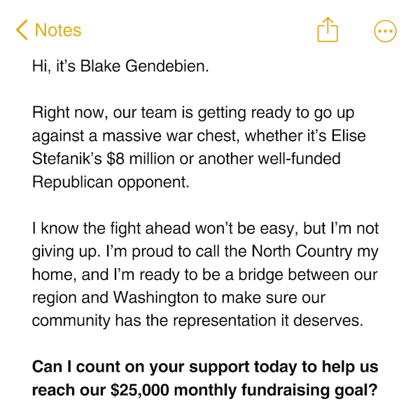 Hi, it’s Blake Gendebien.  Right now, our team is getting ready to go up against a massive war chest, whether it’s Elise Stefanik’s $8 million or another well-funded Republican opponent.  I know the fight ahead won’t be easy, but I’m not giving up. I’m proud to call the North Country my home, and I’m ready to be a bridge between our region and Washington to make sure our community has the representation it deserves.   Can I count on your support today to help us reach our $25,000 monthly fundraising goal?