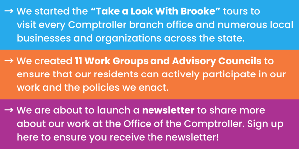 → We started the “Take a Look With Brooke” tours to visit every Comptroller branch office and numerous local businesses and organizations across the state.  → We created 11 Work Groups and Advisory Councils to ensure that our residents can actively participate in our work and the policies we enact.  → We are about to launch a newsletter to share more about our work at the Office of the Comptroller. Sign up here to ensure you receive the newsletter!