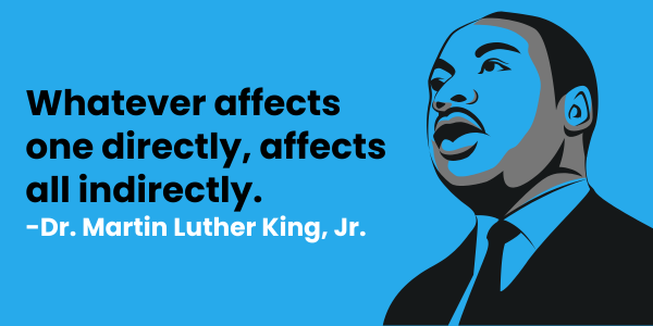 "Whatever affects one directly, affects all indirectly." - Dr. Martin Luther King, Jr.