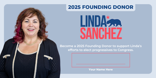 2025 Founding Donor - Linda Sanchez - Become a 2025 Founding Donor to support Linda's efforts to elect progressives to Congress: Your Name Here