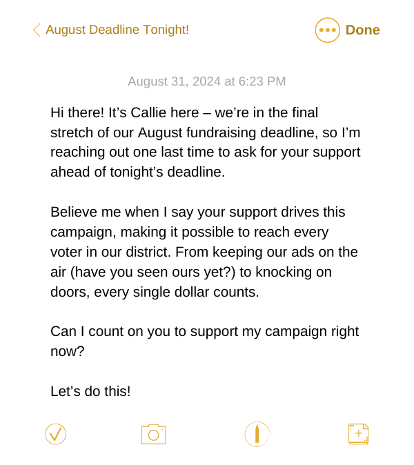 Text Copy:  Hi there! It’s Callie here – we’re in the final stretch of our August fundraising deadline, so I’m reaching out one last time to ask for your support ahead of tonight’s deadline.   Believe me when I say your support drives this campaign, making it possible to reach every voter in our district. From keeping our ads on the air (have you seen ours yet?) to knocking on doors, every single dollar counts.   Can I count on you to support my campaign right now?  Let’s do this!