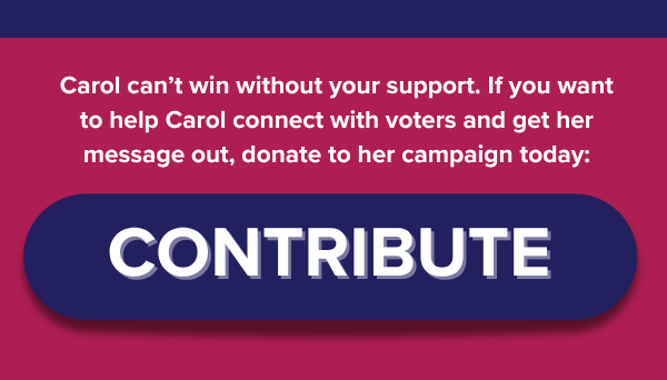 Carol can’t win without your support. If you want to help Carol connect with voters and get her message out, donate to her campaign today: CONTRIBUTE