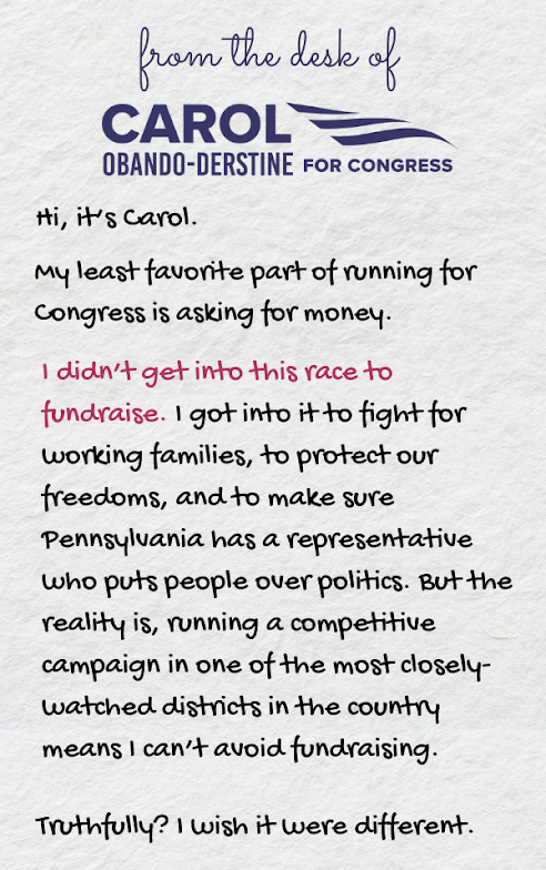 Hi, it’s Carol.   My least favorite part of running for Congress is asking for money.  I didn’t get into this race to fundraise. I got into it to fight for working families, to protect our freedoms, and to make sure Pennsylvania has a representative who puts people over politics. But the reality is, running a competitive campaign in one of the most closely-watched districts in the country means I can’t avoid fundraising.  Truthfully? I wish it were different.