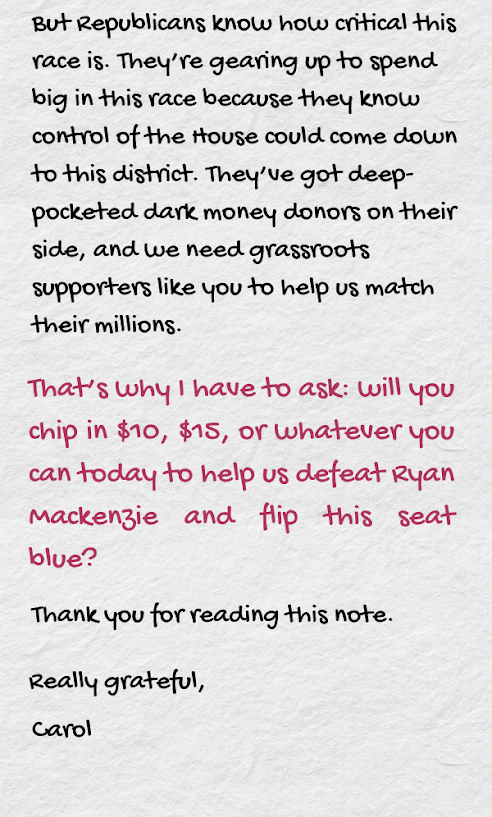 But Republicans know how critical this race is. They’re gearing up to spend big in this race because they know control of the House could come down to this district. They’ve got deep-pocketed dark money donors on their side, and we need grassroots supporters like you to help us match their millions.  That’s why I have to ask: will you chip in $10, $15, or whatever you can today to help us defeat Ryan Mackenzie and flip this seat blue?  Thank you for reading this note.   Really grateful,   Carol