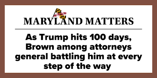 Maryland Matters - As Trump hits 100 days, Brown among attorneys general battling him at every step of the way