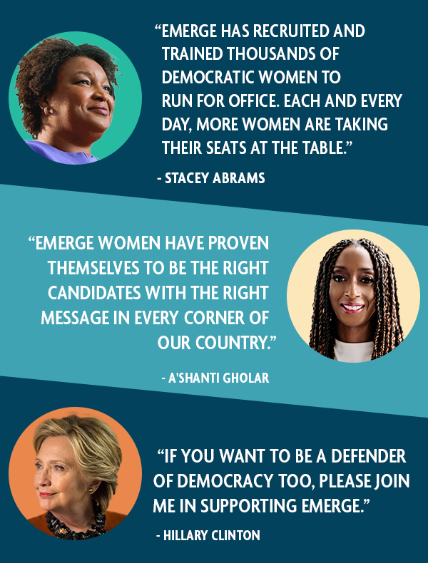 "EMERGE HAS RECRUITED AND TRAINED THOUSANDS OF DEMOCRATIC WOMEN TO RUN FOR OFFICE. EACH AND EVERY DAY, MORE WOMEN ARE TAKING THEIR SEATS AT THE TABLE." -STACEY ABRAMS; "EMERGE WOMEN HAVE PROVEN THEMSELVES TO BE THE RIGHT CANDIDATES WITH THE RIGHT MESSAGE IN EVERY CORNER OF OUR COUNTRY" -A'SHANTI GHOLAR; "IF YOU WANT TO BE A DEFENDER OF DEMOCRACY TOO, PLEASE JOIN ME IN SUPPORTING EMERGE." - HILLARY CLINTON