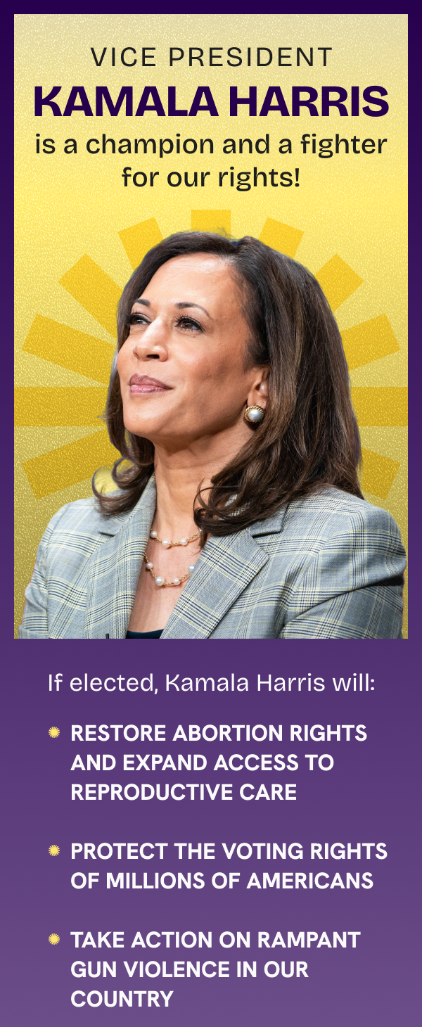 Vice President Kamala Harris is a champion and a fighter for our rights!  If elected, Kamala Harris will:  1. Restore abortion rights and expand access to reproductive care 2.  Protect the voting rights of millions of Americans 3. Take action on rampant gun violence in our country