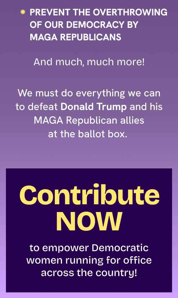 4. Prevent the overthrowing of our democracy by MAGA Republicans  And much, much more!  We must do everything we can to defeat Donald Trump and his MAGA Republican allies at the ballot box.  Contribute NOW to empower Democratic women running for office across the country!