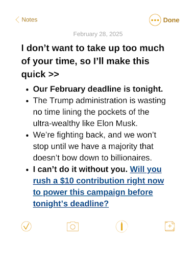 I don’t want to take up too much of your time, so I’ll make this quick >> Our February deadline is tonight. The Trump administration is wasting no time lining the pockets of the ultra-wealthy like Elon Musk. We’re fighting back, and we won’t stop until we have a majority that doesn’t bow down to billionaires. I can’t do it without you. Will you rush a $10 contribution right now to power this campaign before tonight’s deadline?