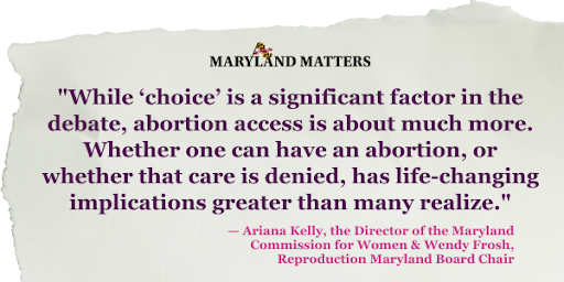 "While ‘choice’ is a significant factor in the debate, abortion access is about much more. Whether one can have an abortion, or whether that care is denied, has life-changing implications greater than many realize." — Ariana Kelly, the Director of the Maryland Commission for Women & Wendy Frosh, Reproduction Maryland Board Chair