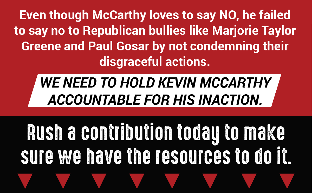 Even though McCarthy loves to say NO, he failed to say no to Republican bullies like Marjorie Taylor Greene and Paul Gosar by not condemning their disgraceful actions. We need to hold Kevin McCarthy accountable for his inaction. Rush a contribution today