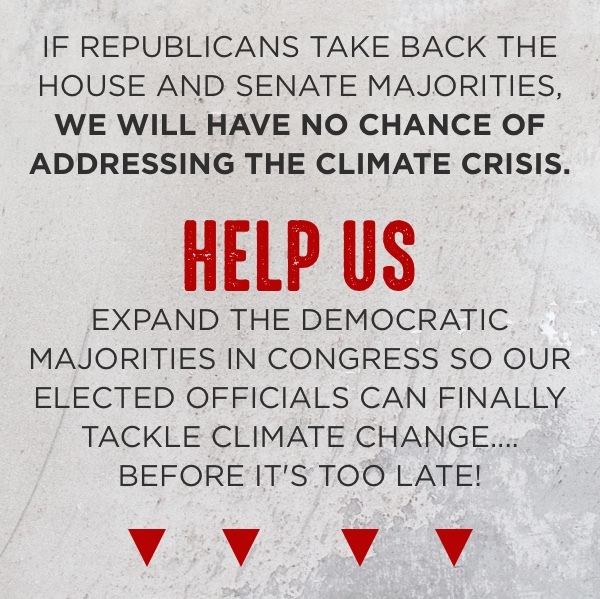 If Republicans take back the House and Senate majorities, we will have no chance of addressing the climate crisis. Help us expand the democratic majorities in Congress so our elected officials can finally tackle climate change before it's too late! Chip in now >>