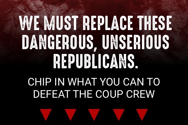 We must replace these dangerous, unserious Republicans. Chip in what you can to defeat the Coup Crew.