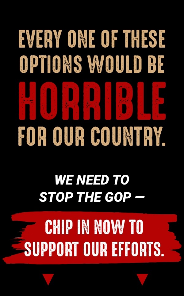 Every one of these options would be horrible for our country. We need to stop the GOP -- chip in now to support our efforts. 