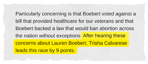 Particularly concerning is that Boebert voted against a bill that provided healthcare for our veterans and that Boebert backed a law that would ban abortion across the nation without exceptions. After hearing these concerns about Lauren Boebert, Trisha Calvarese leads this race by 9 points. 