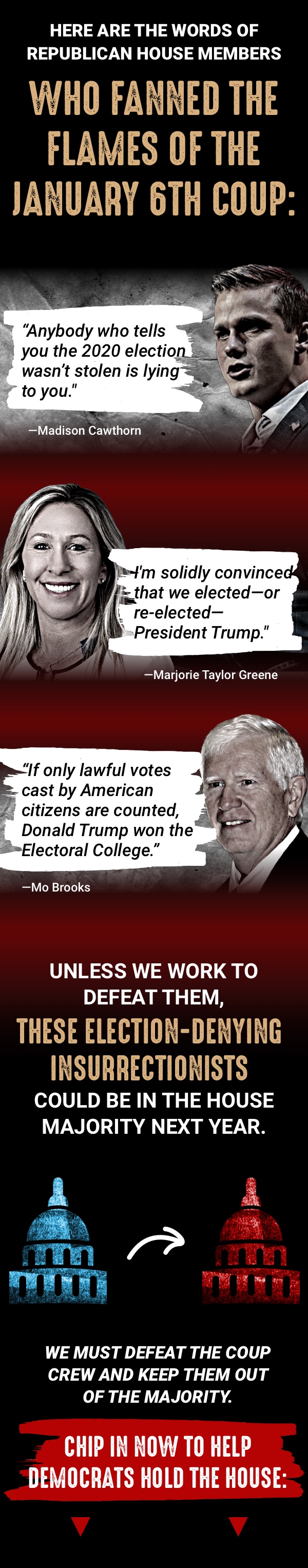 Here are the words of the Republican House Members who fanned the flames of the January 6th Coup:  “Anybody who tells you the 2020 election wasn’t stolen is lying to you.”  —Madison Cawthorn  “I’m solidly convinced that we elected—or re-elected—President 