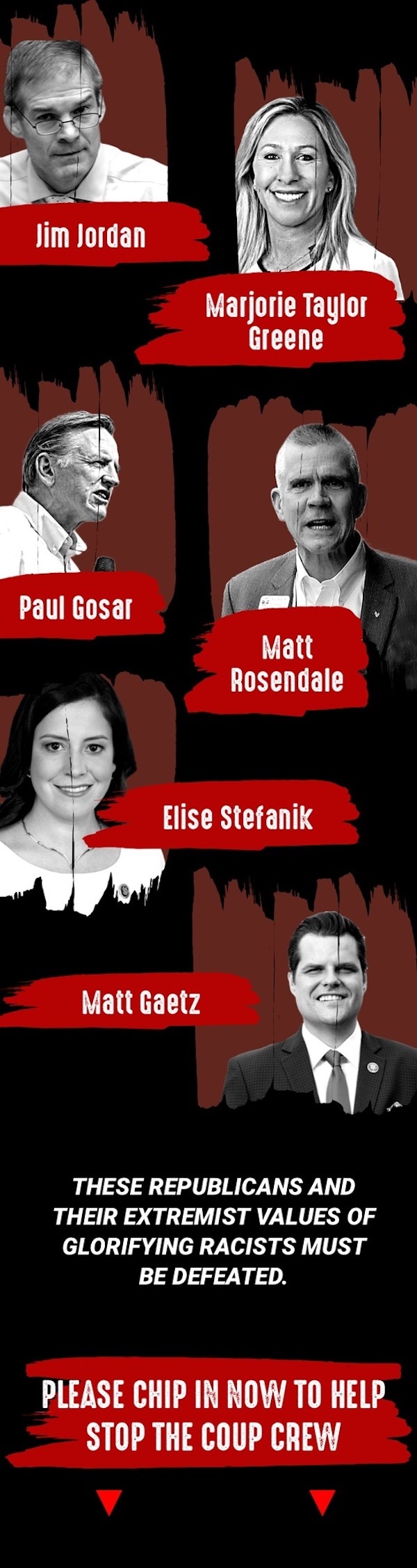 Jim Jordan, Marjorie Taylor Greene, Paul Gosar, Matt Rosendale, Elise Stefanik, Matt Gaetz. These Republicans and their extremist values of glorifying racists must be defeated. Please chip in now to help stop the Coup Crew!