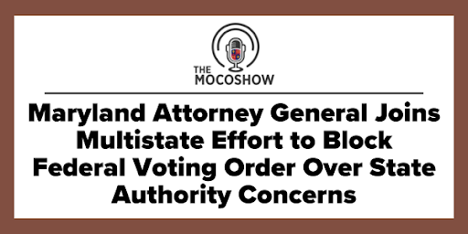 The MocoShow - Maryland Attorney General Joins Multistate Effort to Block Federal Voting Order Over State Authority Concerns