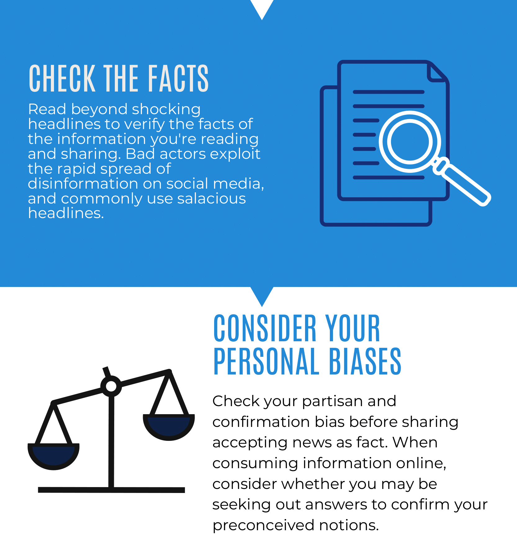 Check the Facts: Read beyond shocking headlines to verify the facts of the information you're reading and sharing. Bad actors exploit the rapid spread of disinformation on social media, and commonly use salacious headlines. Consider your personal biases: