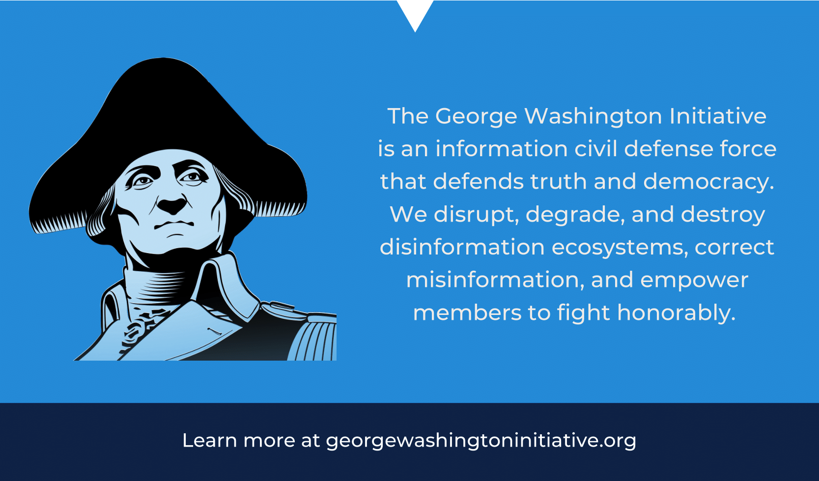 The George Washington Initiative is an information civil defense force that defends truth and democracy. We disrupt, degrade, and destroy disinformation ecosystems, correct misinformation, and empower members to fight honorably.