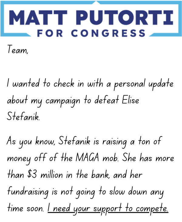 Team, I wanted to check in with a personal update about my campaign to defeat Elise Stefanik.   As you know, Stefanik is raising a ton of money off of the MAGA mob. She has more than $3 million in the bank, and her fundraising is not going to slow down 