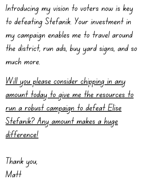  Introducing my vision to voters now is key to defeating Stefanik. Your investment in my campaign enables me to travel around the district, run ads, buy yard signs, and so much more.  Will you please consider chipping in any amount today to give me the 