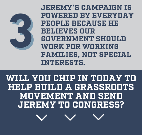 3️. Jeremy's campaign is powered by everyday people because he believes our government should work for working families—not special interests.  Will you chip in today to help build a grassroots movement and send Jeremy to Congress?