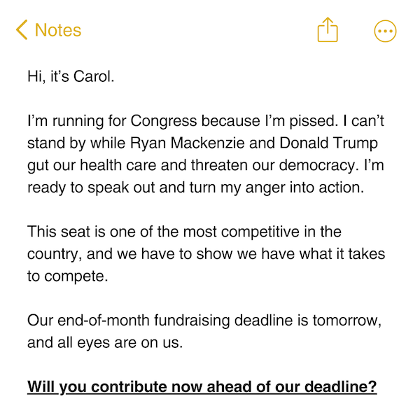 Hi, it's Carol.   I'm running for Congress because I'm pissed. I can't stand by while Ryan Mackenzie and Donald Trump gut our health care and threaten our democracy. I'm ready to speak out and turn my anger into action.   This seat is one of the most competitive in the country, and we have to show we have what it takes to compete.   Our end-of-month fundraising deadline is tomorrow, and all eyes are on us.   Will you contribute now ahead of our deadline?