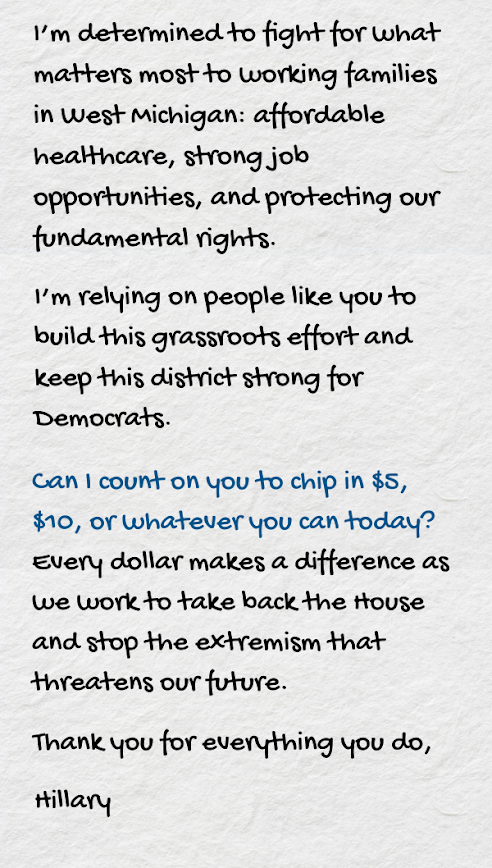 I’m determined to fight for what matters most to working families in West Michigan: affordable healthcare, strong job opportunities, and protecting our fundamental rights.  I’m relying on people like you to build this grassroots effort and keep this district strong for Democrats.  Can I count on you to chip in $5, $10, or whatever you can today? Every dollar makes a difference as we work to take back the House and stop the extremism that threatens our future.  Thank you for everything you do,  Hillary
