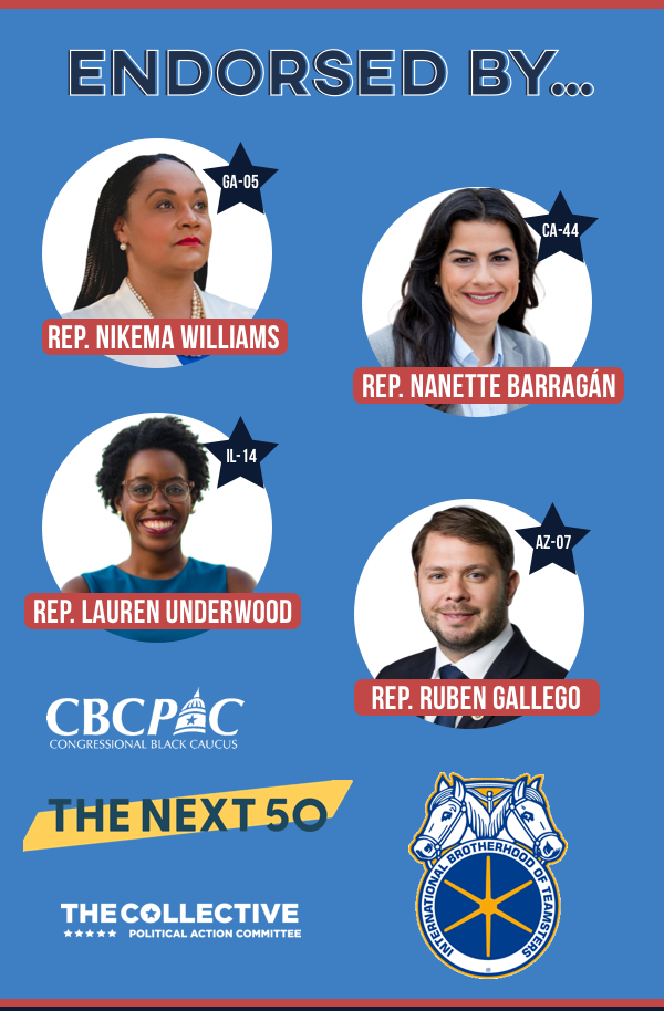 Endorsed by... Rep. Nikema Williams, Rep. Nanette Barragan, Rep. Lauren Underwood, Rep. Ruben Gallego, CBCPAC, The Collective, Teamsters and The Next 50