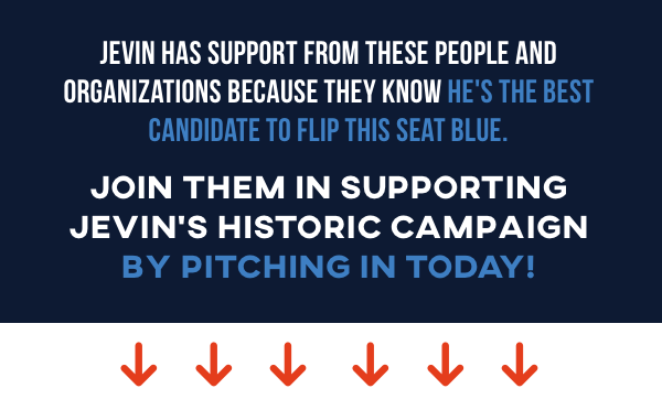 Jevin has support from these people and organizations because they know he's the best candidate to flip this seat blue. Join them in supporting Jevin's historic campaign by pitching in today!