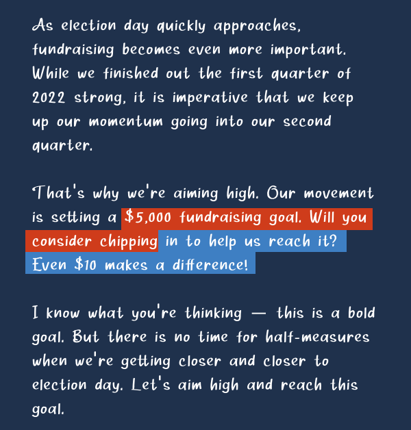 As election day quickly approaches, fundraising becomes even more important. While we finished out the first quarter of 2022 strong, it is imperative that we keep up our momentum going into our second quarter.  That’s why we’re aiming high. Our movement  is setting a $5,000 fundraising goal. Will you consider chipping in to help us reach it? Even $10 makes a difference! I know what you’re thinking — this is a bold goal. But there is no time for half-measures when we’re getting closer and closer to election day. Let’s aim high and reach this goal.