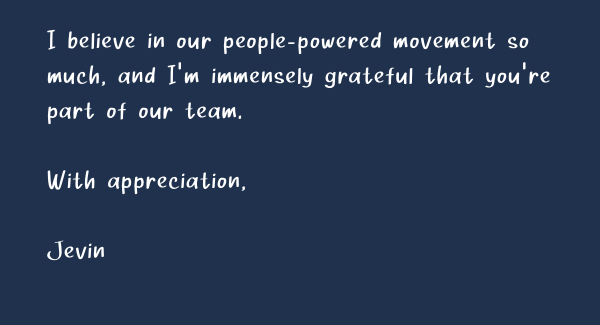 I believe in our people-powered movement so much, and I’m immensely grateful that you’re part of our team.  With appreciation,  Jevin