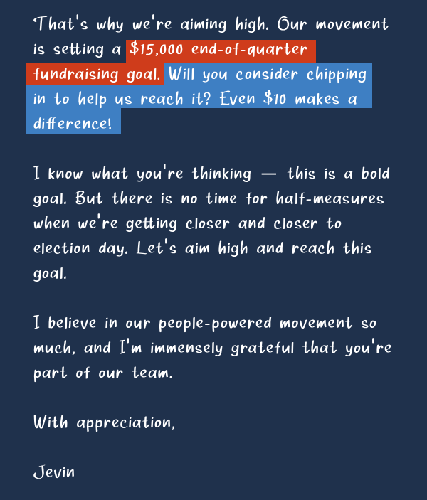 That’s why we’re aiming high. Our movement is setting a $15,000 end-of-quarter fundraising goal. Will you consider chipping in to help us reach it? Even $10 makes a difference!  I know what you’re thinking — this is a bold goal.But there is no time for half-measures when we’re getting closer and closer to election day. Let’s aim high and reach this goal. I believe in our people-powered movement so much, and I’m immensely grateful that you’re part of our team.