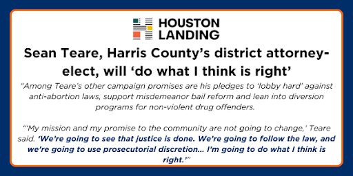 Houston Landing: Sean Teare, Harris County's district attorney-elect, will 'do what I think is right' - "Among Teare's other campaign promises are his pledges to 'lobby hard' against anti abortion laws, support misdemeanor bail reform and lean into diversion programs for non-violent drug offerenders...'My mission and my promise to the community are not going to change,' Teare said. 'We're going to see that justice is done. We're going to follow the law, and we're going to use prosecutorial discretion...I'm going to do what I think is right.'"